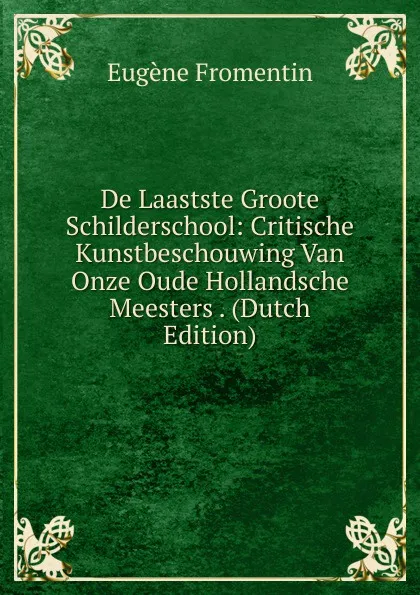 Обложка книги De Laastste Groote Schilderschool: Critische Kunstbeschouwing Van Onze Oude Hollandsche Meesters . (Dutch Edition), Eugène Fromentin