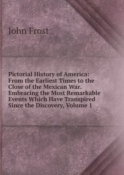 Обложка книги Pictorial History of America: From the Earliest Times to the Close of the Mexican War. Embracing the Most Remarkable Events Which Have Transpired Since the Discovery, Volume 1, John Frost