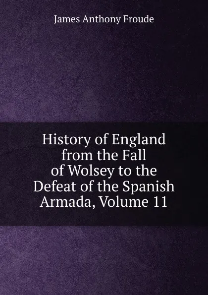 Обложка книги History of England from the Fall of Wolsey to the Defeat of the Spanish Armada, Volume 11, James Anthony Froude