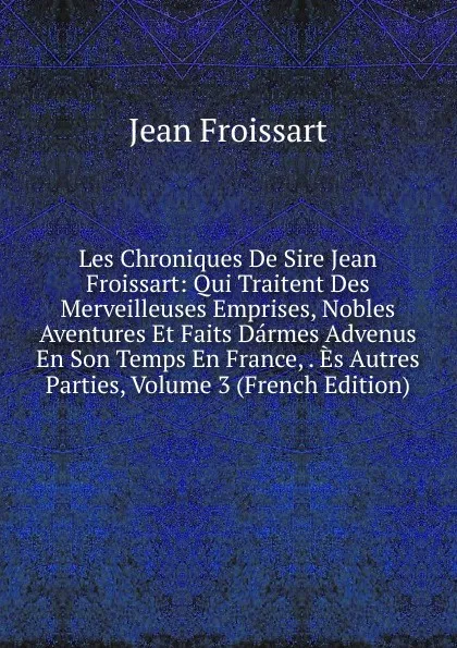 Обложка книги Les Chroniques De Sire Jean Froissart: Qui Traitent Des Merveilleuses Emprises, Nobles Aventures Et Faits Darmes Advenus En Son Temps En France, . Es Autres Parties, Volume 3 (French Edition), Froissart Jean