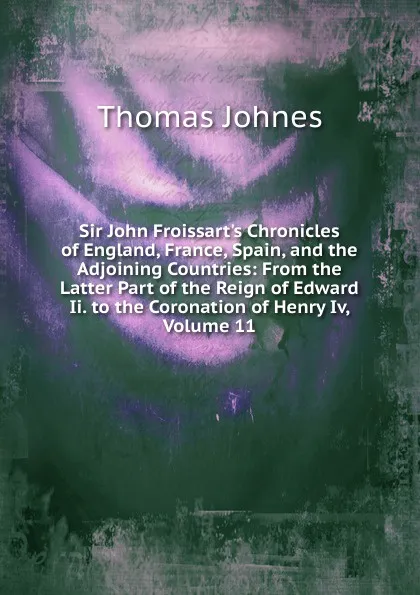 Обложка книги Sir John Froissart.s Chronicles of England, France, Spain, and the Adjoining Countries: From the Latter Part of the Reign of Edward Ii. to the Coronation of Henry Iv, Volume 11, Thomas Johnes