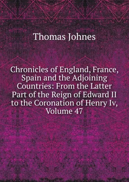 Обложка книги Chronicles of England, France, Spain and the Adjoining Countries: From the Latter Part of the Reign of Edward II to the Coronation of Henry Iv, Volume 47, Thomas Johnes