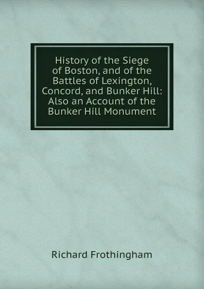 Обложка книги History of the Siege of Boston, and of the Battles of Lexington, Concord, and Bunker Hill: Also an Account of the Bunker Hill Monument, Richard Frothingham