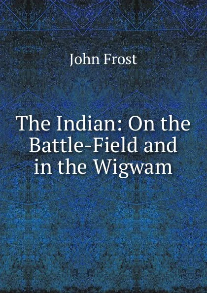 Обложка книги The Indian: On the Battle-Field and in the Wigwam, John Frost