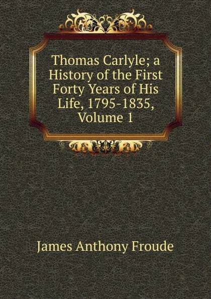 Обложка книги Thomas Carlyle; a History of the First Forty Years of His Life, 1795-1835, Volume 1, James Anthony Froude