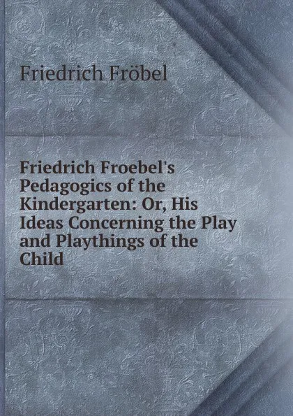 Обложка книги Friedrich Froebel.s Pedagogics of the Kindergarten: Or, His Ideas Concerning the Play and Playthings of the Child, Friedrich Fröbel