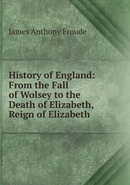 Обложка книги History of England: From the Fall of Wolsey to the Death of Elizabeth, Reign of Elizabeth, James Anthony Froude