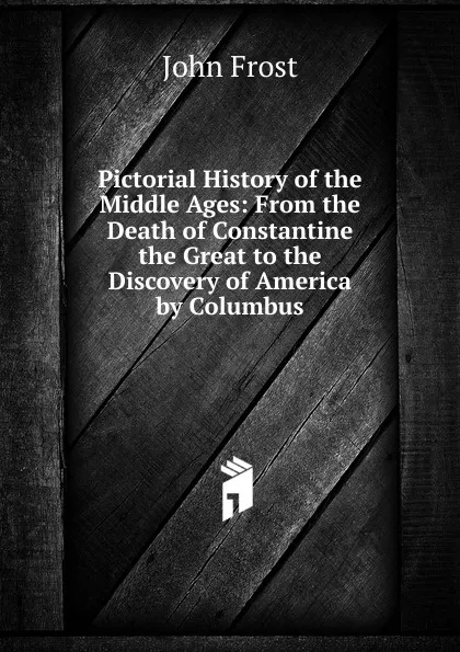 Обложка книги Pictorial History of the Middle Ages: From the Death of Constantine the Great to the Discovery of America by Columbus, John Frost