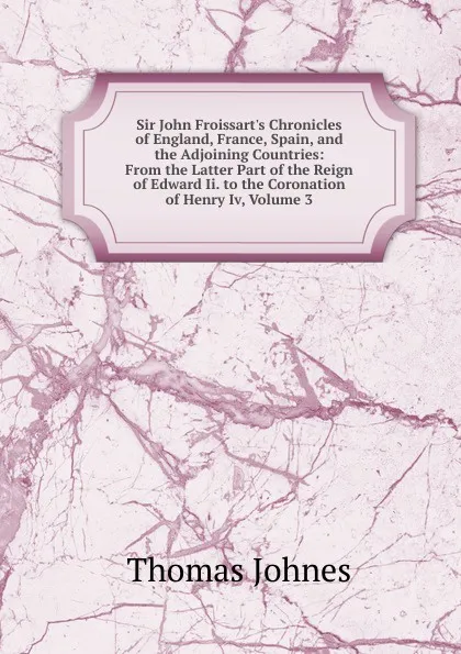 Обложка книги Sir John Froissart.s Chronicles of England, France, Spain, and the Adjoining Countries: From the Latter Part of the Reign of Edward Ii. to the Coronation of Henry Iv, Volume 3, Thomas Johnes