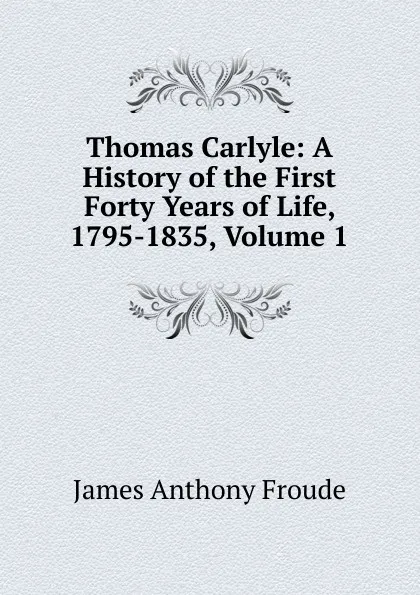 Обложка книги Thomas Carlyle: A History of the First Forty Years of Life, 1795-1835, Volume 1, James Anthony Froude
