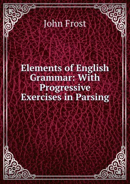 Обложка книги Elements of English Grammar: With Progressive Exercises in Parsing, John Frost