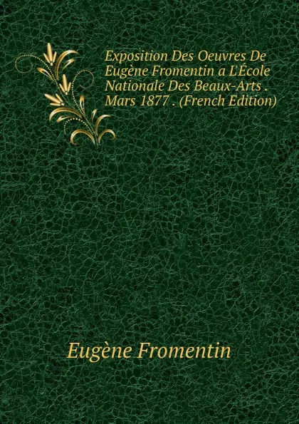 Обложка книги Exposition Des Oeuvres De Eugene Fromentin a L.Ecole Nationale Des Beaux-Arts . Mars 1877 . (French Edition), Eugène Fromentin