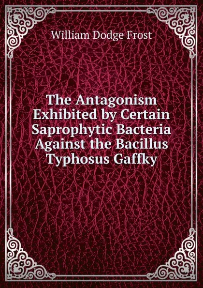 Обложка книги The Antagonism Exhibited by Certain Saprophytic Bacteria Against the Bacillus Typhosus Gaffky, William Dodge Frost