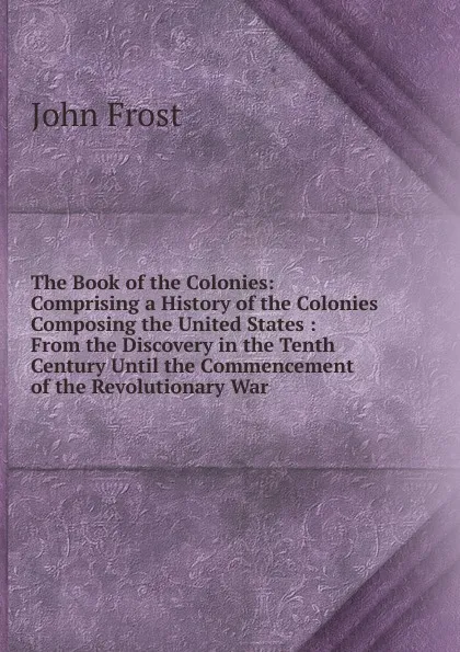 Обложка книги The Book of the Colonies: Comprising a History of the Colonies Composing the United States : From the Discovery in the Tenth Century Until the Commencement of the Revolutionary War, John Frost