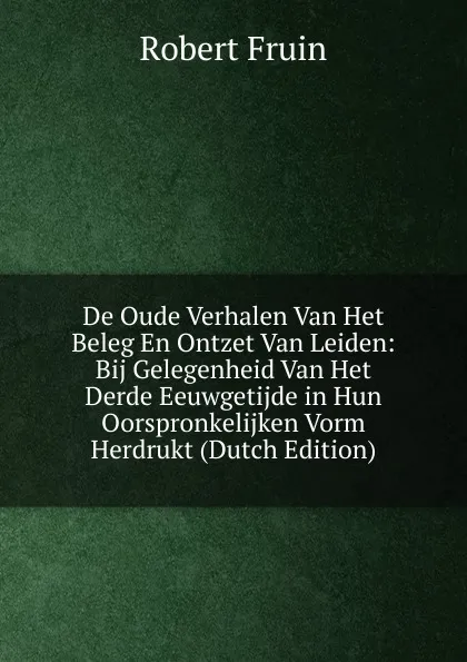 Обложка книги De Oude Verhalen Van Het Beleg En Ontzet Van Leiden: Bij Gelegenheid Van Het Derde Eeuwgetijde in Hun Oorspronkelijken Vorm Herdrukt (Dutch Edition), Robert Fruin