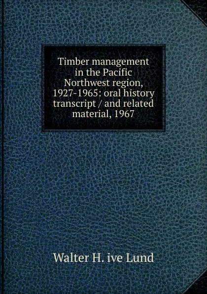 Обложка книги Timber management in the Pacific Northwest region, 1927-1965: oral history transcript / and related material, 1967, Walter H. ive Lund