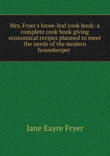 Обложка книги Mrs. Fryer.s loose-leaf cook book: a complete cook book giving economical recipes planned to meet the needs of the modern housekeeper ., Jane Eayre Fryer