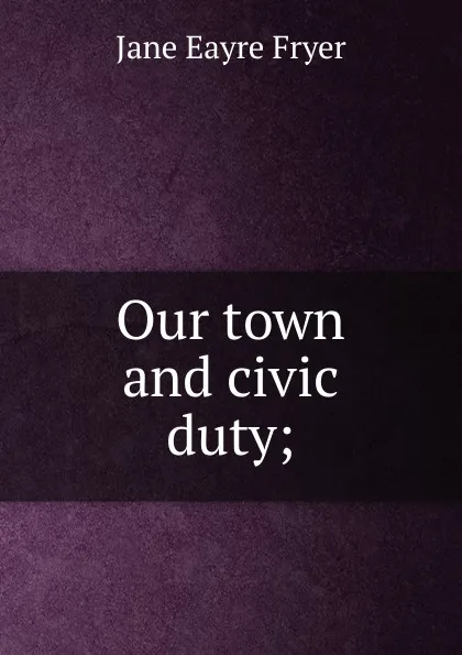 Обложка книги Our town and civic duty;, Jane Eayre Fryer