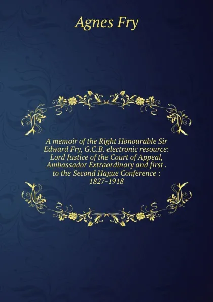 Обложка книги A memoir of the Right Honourable Sir Edward Fry, G.C.B. electronic resource: Lord Justice of the Court of Appeal, Ambassador Extraordinary and first . to the Second Hague Conference : 1827-1918, Agnes Fry