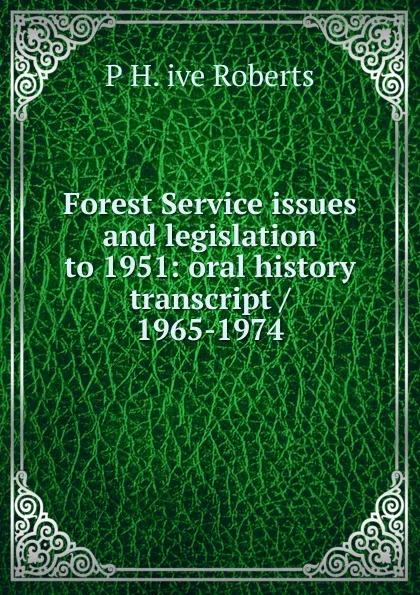 Обложка книги Forest Service issues and legislation to 1951: oral history transcript / 1965-1974, P H. ive Roberts