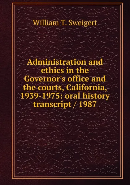 Обложка книги Administration and ethics in the Governor.s office and the courts, California, 1939-1975: oral history transcript / 1987, William T. Sweigert