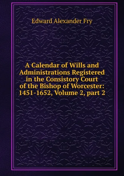 Обложка книги A Calendar of Wills and Administrations Registered in the Consistory Court of the Bishop of Worcester: 1451-1652, Volume 2,.part 2, Edward Alexander Fry