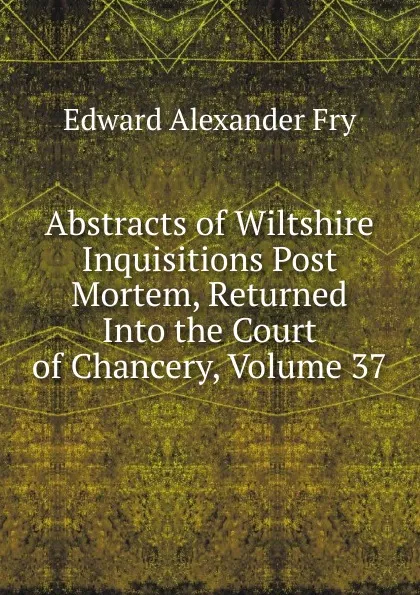 Обложка книги Abstracts of Wiltshire Inquisitions Post Mortem, Returned Into the Court of Chancery, Volume 37, Edward Alexander Fry