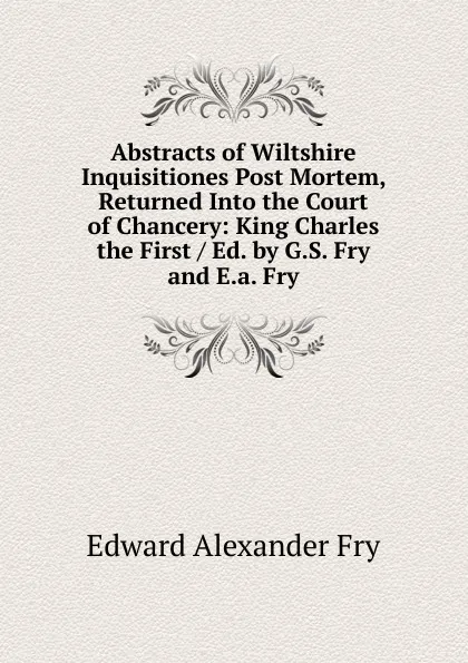 Обложка книги Abstracts of Wiltshire Inquisitiones Post Mortem, Returned Into the Court of Chancery: King Charles the First / Ed. by G.S. Fry and E.a. Fry, Edward Alexander Fry
