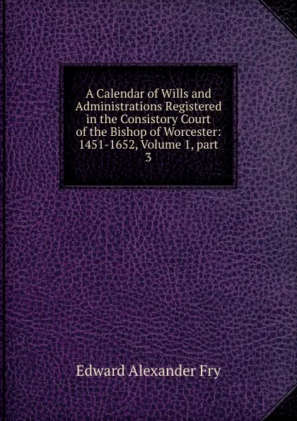 Обложка книги A Calendar of Wills and Administrations Registered in the Consistory Court of the Bishop of Worcester: 1451-1652, Volume 1,.part 3, Edward Alexander Fry