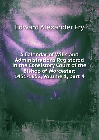 Обложка книги A Calendar of Wills and Administrations Registered in the Consistory Court of the Bishop of Worcester: 1451-1652, Volume 1,.part 4, Edward Alexander Fry