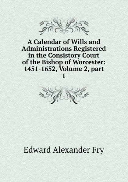 Обложка книги A Calendar of Wills and Administrations Registered in the Consistory Court of the Bishop of Worcester: 1451-1652, Volume 2,.part 1, Edward Alexander Fry
