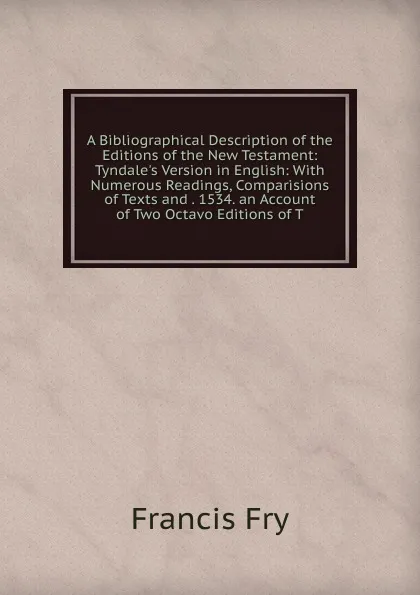 Обложка книги A Bibliographical Description of the Editions of the New Testament: Tyndale.s Version in English: With Numerous Readings, Comparisions of Texts and . 1534. an Account of Two Octavo Editions of T, Francis Fry