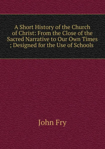 Обложка книги A Short History of the Church of Christ: From the Close of the Sacred Narrative to Our Own Times ; Designed for the Use of Schools ., John Fry