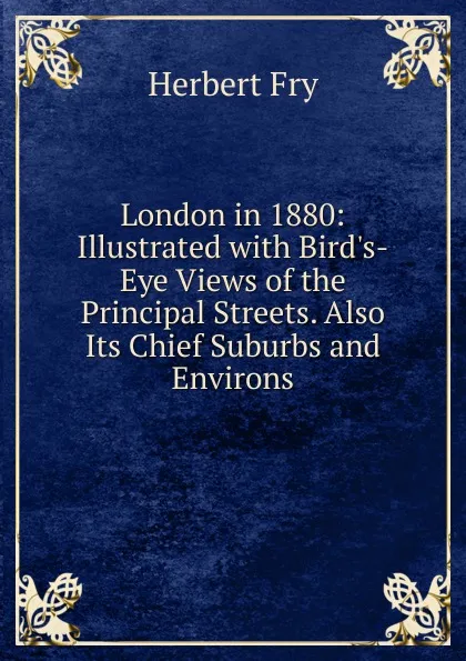 Обложка книги London in 1880: Illustrated with Bird.s-Eye Views of the Principal Streets. Also Its Chief Suburbs and Environs, Herbert Fry