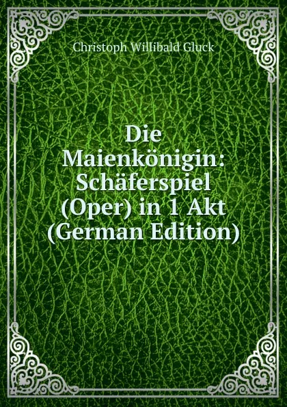 Обложка книги Die Maienkonigin: Schaferspiel (Oper) in 1 Akt (German Edition), Christoph Willibald Gluck