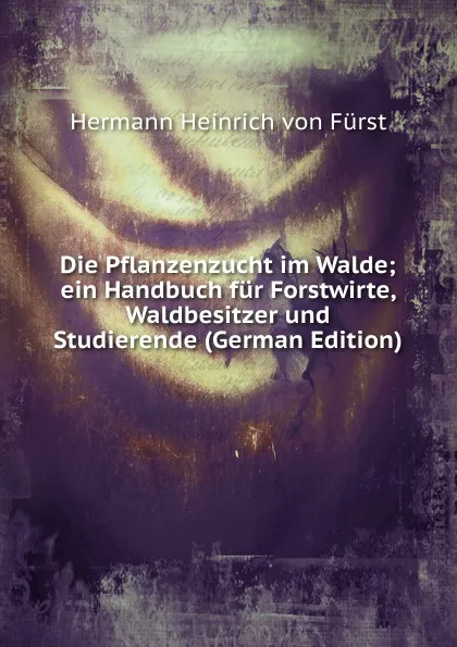 Обложка книги Die Pflanzenzucht im Walde; ein Handbuch fur Forstwirte, Waldbesitzer und Studierende (German Edition), Hermann Heinrich von Fürst