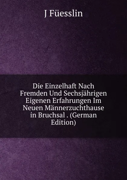 Обложка книги Die Einzelhaft Nach Fremden Und Sechsjahrigen Eigenen Erfahrungen Im Neuen Mannerzuchthause in Bruchsal . (German Edition), J Füesslin