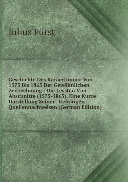 Обложка книги Geschichte Des Karaerthums: Von 1575 Bis 1865 Der Gewohnlichen Zeitrechnung : Die Lessten Vier Abschnitte (1575-1865). Eine Kurze Darstellung Seiner . Gehorigen Quellennachweisen (German Edition), Julius Fürst