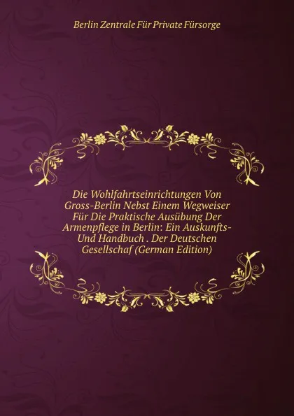 Обложка книги Die Wohlfahrtseinrichtungen Von Gross-Berlin Nebst Einem Wegweiser Fur Die Praktische Ausubung Der Armenpflege in Berlin: Ein Auskunfts- Und Handbuch . Der Deutschen Gesellschaf (German Edition), Berlin Zentrale Für Private Fürsorge