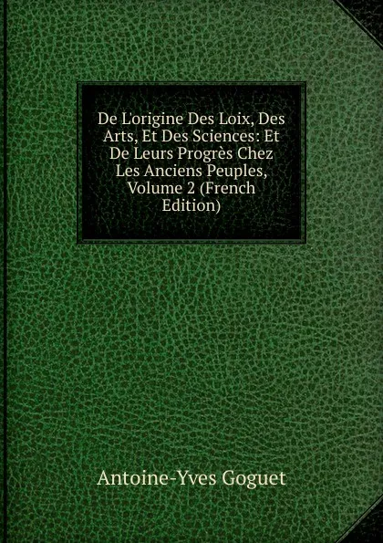 Обложка книги De L.origine Des Loix, Des Arts, Et Des Sciences: Et De Leurs Progres Chez Les Anciens Peuples, Volume 2 (French Edition), Antoine-Yves Goguet