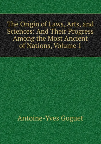 Обложка книги The Origin of Laws, Arts, and Sciences: And Their Progress Among the Most Ancient of Nations, Volume 1, Antoine-Yves Goguet