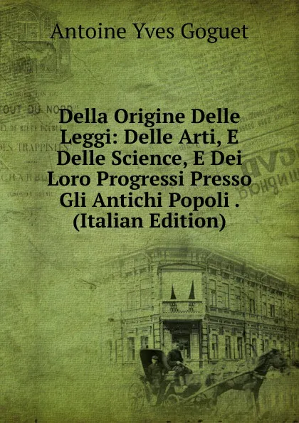 Обложка книги Della Origine Delle Leggi: Delle Arti, E Delle Science, E Dei Loro Progressi Presso Gli Antichi Popoli . (Italian Edition), Antoine Yves Goguet