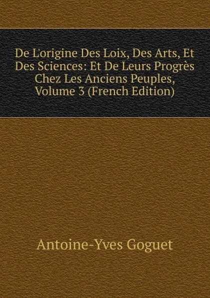 Обложка книги De L.origine Des Loix, Des Arts, Et Des Sciences: Et De Leurs Progres Chez Les Anciens Peuples, Volume 3 (French Edition), Antoine-Yves Goguet