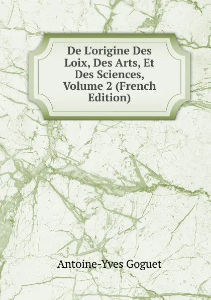 Обложка книги De L.origine Des Loix, Des Arts, Et Des Sciences, Volume 2 (French Edition), Antoine-Yves Goguet