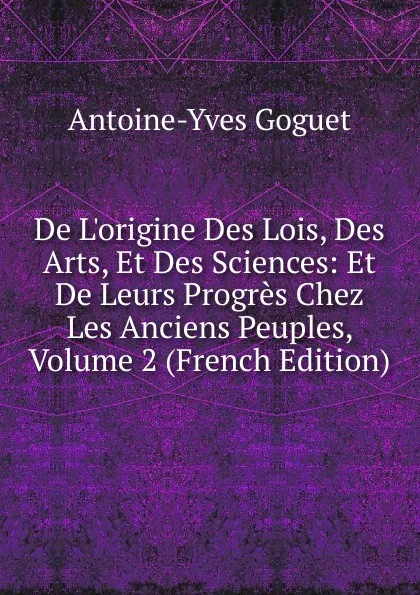 Обложка книги De L.origine Des Lois, Des Arts, Et Des Sciences: Et De Leurs Progres Chez Les Anciens Peuples, Volume 2 (French Edition), Antoine-Yves Goguet