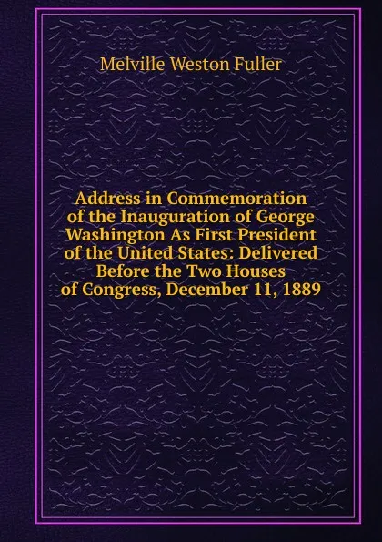 Обложка книги Address in Commemoration of the Inauguration of George Washington As First President of the United States: Delivered Before the Two Houses of Congress, December 11, 1889, Melville Weston Fuller