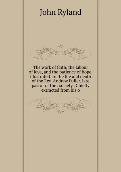 Обложка книги The work of faith, the labour of love, and the patience of hope, illustrated; in the life and death of the Rev. Andrew Fuller, late pastor of the . society . Chiefly extracted from his o, John Ryland