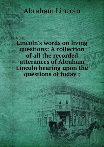 Обложка книги Lincoln.s words on living questions: A collection of all the recorded utterances of Abraham Lincoln bearing upon the questions of today ;, Abraham Lincoln