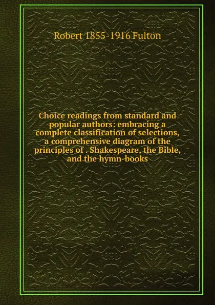 Обложка книги Choice readings from standard and popular authors: embracing a complete classification of selections, a comprehensive diagram of the principles of . Shakespeare, the Bible, and the hymn-books, Robert 1855-1916 Fulton