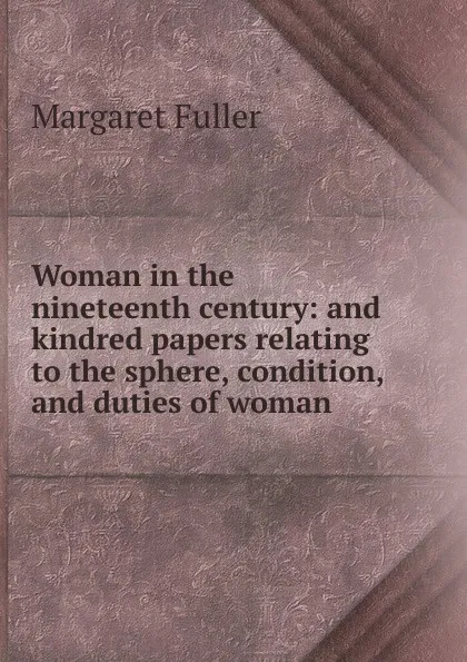 Обложка книги Woman in the nineteenth century: and kindred papers relating to the sphere, condition, and duties of woman, Fuller Margaret